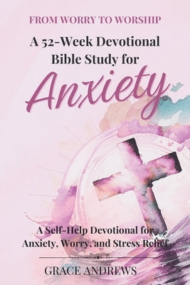 From Worry to Worship A 52-Week Devotional Bible Study for Anxiety: A Self-Help Devotional for Anxiety, Worry, and Stress Relief by Andrews, Grace