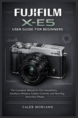 Fujifilm X-E5 User Guide for Beginners: The Complete Manual for Film Simulations, Autofocus Mastery, Custom Controls, and Stunning Mirrorless Photos by Morland, Caleb