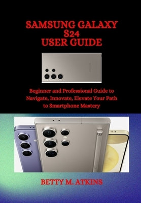 Samsung Galaxy S24 Series User Guide: Beginner and Professional Guide to Navigate, Innovate, Elevate Your Path to Smartphone Mastery by Atkins, Betty M.