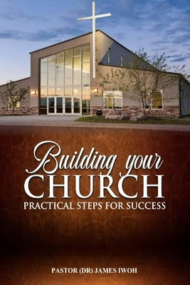Building Your Church - Practical Steps for Success by Iwoh, James