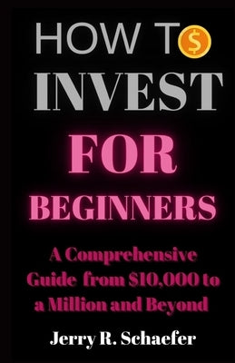 How to Invest for Beginners: A Comprehensive Guide from $10,000 to a Million and Beyond by Schaefer, Jerry R.