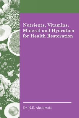 Nutrients, Vitamins, Mineral and Hydration for Health Restoration by Ahajumobi, N. E.