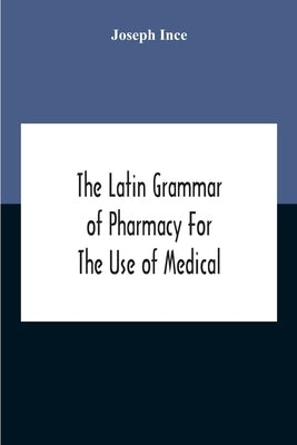 The Latin Grammar Of Pharmacy For The Use Of Medical And Pharmaceutical Students Including The Reading Of Latin Prescriptions, Latin-English And Engli by Ince, Joseph