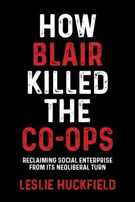 How Blair Killed the Co-Ops: Reclaiming Social Enterprise from Its Neoliberal Turn by Huckfield, Leslie