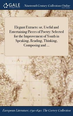 Elegant Extracts: or, Useful and Entertaining Pieces of Poetry: Selected for the Improvement of Youth in Speaking, Reading, Thinking, Composing and .. by Anonymous
