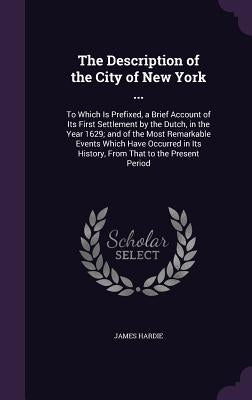 The Description of the City of New York ...: To Which Is Prefixed, a Brief Account of Its First Settlement by the Dutch, in the Year 1629; and of the by Hardie, James