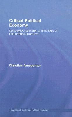 Critical Political Economy: Complexity, Rationality, and the Logic of Post-Orthodox Pluralism by Arnsperger, Christian