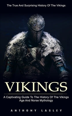 Vikings: The True And Surprising History Of The Vikings (A Captivating Guide To The History Of The Vikings Age And Norse Mythol by Lesley, Anthony