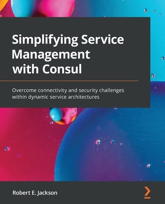 Simplifying Service Management with Consul: Overcome connectivity and security challenges within dynamic service architectures by Jackson, Robert E.