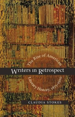 Writers in Retrospect: The Rise of American Literary History, 1875-1910 by Stokes, Claudia