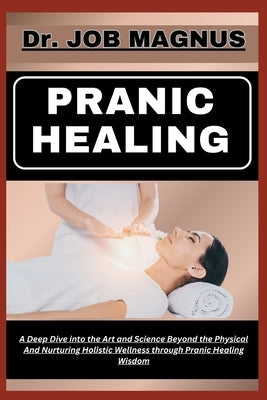 Pranic Healing: A Deep Dive into the Art and Science Beyond the Physical And Nurturing Holistic Wellness through Pranic Healing Wisdom by Magnus, Job