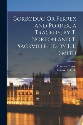 Gorboduc Or Ferrex and Porrex, a Tragedy, by T. Norton and T. Sackville, Ed. by L.T. Smith by Norton, Thomas