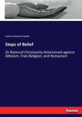 Steps of Belief: Or Rational Christianity Maintained against Atheism, Free Religion, and Romanism by Clarke, James Freeman