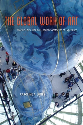 The Global Work of Art: World's Fairs, Biennials, and the Aesthetics of Experience by Jones, Caroline A.