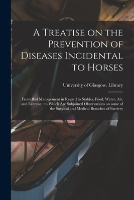A Treatise on the Prevention of Diseases Incidental to Horses: From Bad Management in Regard to Stables, Food, Water, Air, and Exercise: to Which Are by University of Glasgow Library