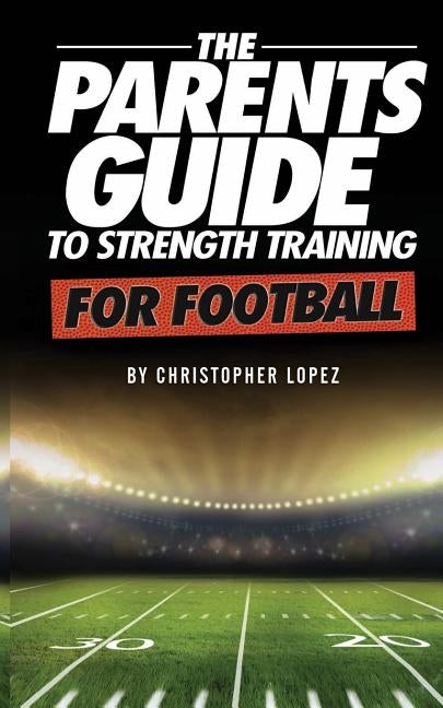 The Parents Guide To Strength Training For Football by Lopez, Christopher