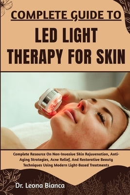 Complete Guide to Led Light Therapy for Skin: Complete Resource On Non-Invasive Skin Rejuvenation, Anti-Aging Strategies, Acne Relief, And Restorative by Bianca, Leona