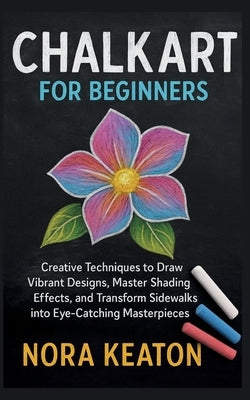 Chalk Art for Beginners: Creative Techniques to Draw Vibrant Designs, Master Shading Effects, and Transform Sidewalks into Eye-Catching Masterpieces by Keaton, Nora