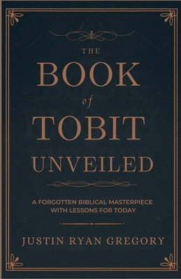 The Book of Tobit Unveiled: A Forgotten Biblical Masterpiece with Lessons for Today by Gregory, Justin Ryan