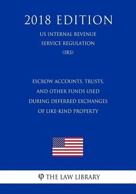 Escrow Accounts, Trusts, and Other Funds Used During Deferred Exchanges of Like-Kind Property (US Internal Revenue Service Regulation) (IRS) (2018 Edi by The Law Library