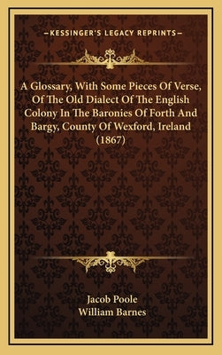 A Glossary, With Some Pieces Of Verse, Of The Old Dialect Of The English Colony In The Baronies Of Forth And Bargy, County Of Wexford, Ireland (1867) by Poole, Jacob