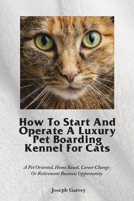 How To Start And Operate A Luxury Pet Boarding Kennel For Cats: A Pet Oriented, Home Based, Career Change Or Retirement Business Opportunity by Garvey, Joseph