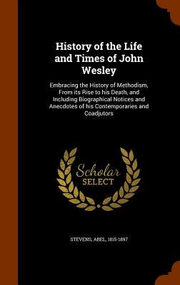 History of the Life and Times of John Wesley: Embracing the History of Methodism, From its Rise to his Death, and Including Biographical Notices and A by Stevens, Abel