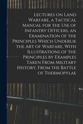 Lectures on Land Warfare, a Tactical Manual for the use of Infantry Officers, an Examination of the Principles Which Underlie the Art of Warfare, With by Anonymous