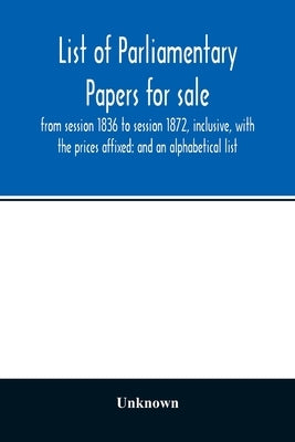 List of Parliamentary papers for sale, from session 1836 to session 1872, inclusive, with the prices affixed: and an alphabetical list by Unknown