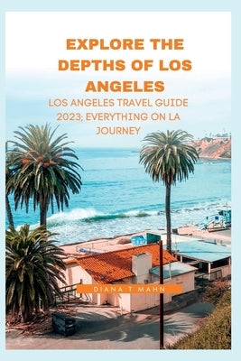 Explore the Depths of Los Angeles: Los Angeles Travel Guide 2023. Everything on LA journey by Mahn, Diana T.