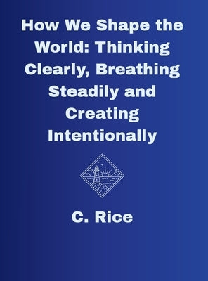 How We Shape the World: Thinking Clearly, Breathing Steadily, Creating Intentionally by Rice, C.