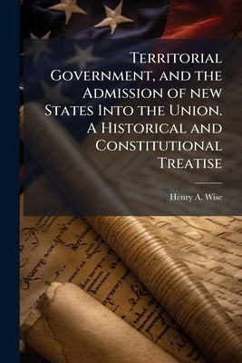 Territorial Government, and the Admission of new States Into the Union. A Historical and Constitutional Treatise by Wise, Henry a. 1806-1876