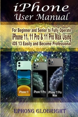 iPhone User Manual: For Beginner and Senior to Fully Operate iPhone 11, 11 Pro & 11 Pro Max Using iOS 13 Easily and Become Professional by Globright, Ephong
