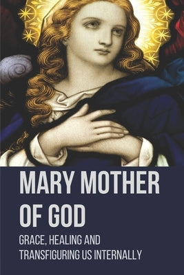 Mary Mother Of God: Grace, Healing And Transfiguring Us Internally: Original Pictures Of The Mother Of Jesus by Basso, Brian