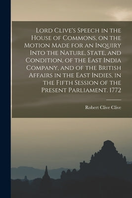 Lord Clive's Speech in the House of Commons, on the Motion Made for an Inquiry Into the Nature, State, and Condition, of the East India Company, and o by Clive, Robert Clive