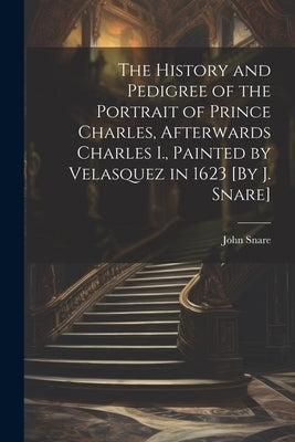 The History and Pedigree of the Portrait of Prince Charles, Afterwards Charles I., Painted by Velasquez in 1623 [By J. Snare] by Snare, John