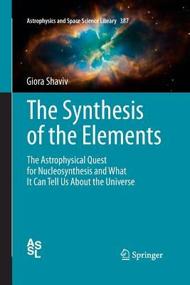 The Synthesis of the Elements: The Astrophysical Quest for Nucleosynthesis and What It Can Tell Us about the Universe by Shaviv, Giora