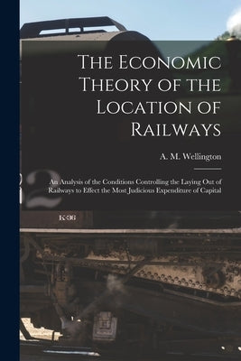 The Economic Theory of the Location of Railways [microform]; an Analysis of the Conditions Controlling the Laying out of Railways to Effect the Most J by Wellington, A. M. (Arthur Mellen) 18