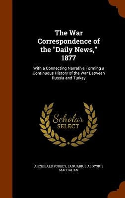 The War Correspondence of the "Daily News," 1877: With a Connecting Narrative Forming a Continuous History of the War Between Russia and Turkey by Forbes, Archibald
