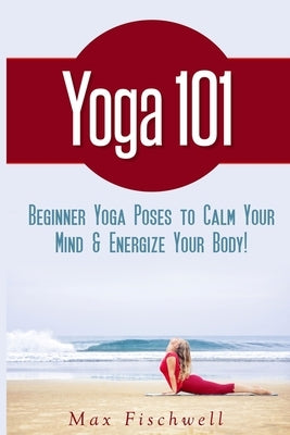 Yoga 101: Simple Yoga Poses to Calm Your Mind & Energize Your Body by Fischwell, Max