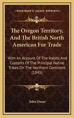 The Oregon Territory, And The British North American Fur Trade: With An Account Of The Habits And Customs Of The Principal Native Tribes On The Northe by Dunn, John