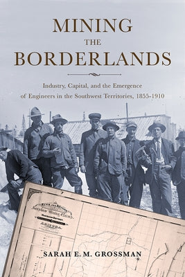 Mining the Borderlands: Industry, Capital, and the Emergence of Engineers in the Southwest Territories, 1855-1910 by Grossman, Sarah E. M.