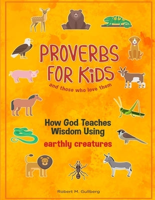 Proverbs for Kids and those who love them: How God Teaches Wisdom Using earthly creatures by Gullberg, Robert M.