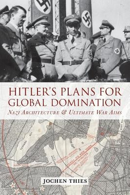 Hitler's Plans for Global Domination: Nazi Architecture and Ultimate War Aims by Thies, Jochen