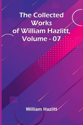 The Collected Works Of William Hazlitt, Vol. 07 by Hazlitt, William