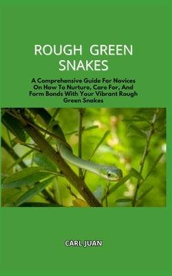 Rough Green Snakes: A Comprehensive Guide For Novices On How To Nurture, Care For, And Form Bonds With Your Vibrant Rough Green Snakes by Juan, Carl