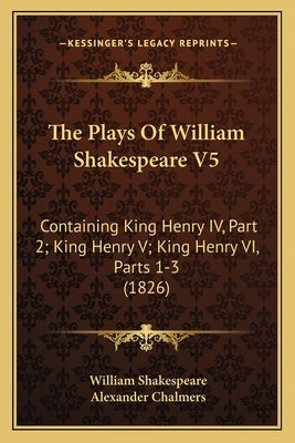 The Plays Of William Shakespeare V5: Containing King Henry IV, Part 2; King Henry V; King Henry VI, Parts 1-3 (1826) by Shakespeare, William
