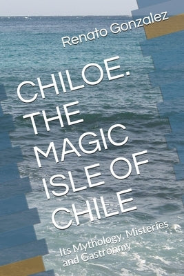 The Magic Island of Chiloe. Chile: Its Mythology, Mysteries and Gastronomy by Cruchaga, Maria Victoria Gepp