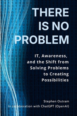 There is No Problem: IT, Awareness, and the Shift From Solving Problems to Creating Possibilities by Outram, Stephen