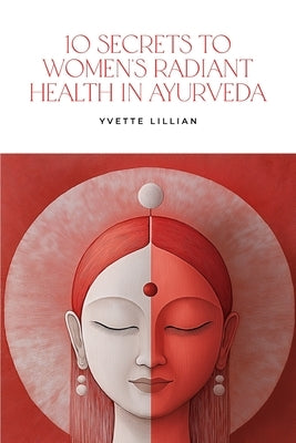 10 Secrets to Women's Radiant Health in Ayurveda: Timeless Ayurvedic Practices for Vibrant Health and Inner Harmony by Lillian, Yvette
